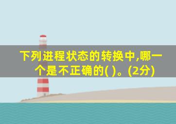 下列进程状态的转换中,哪一个是不正确的( )。(2分)